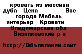 кровать из массива дуба › Цена ­ 180 000 - Все города Мебель, интерьер » Кровати   . Владимирская обл.,Вязниковский р-н